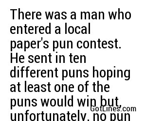 There was a man who entered a local paper's pun contest. He sent in ten different puns hoping at least one of the puns would win but, unfortunately, no pun in ten did.