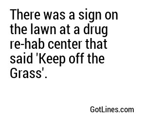 There was a sign on the lawn at a drug re-hab center that said 'Keep off the Grass'.
