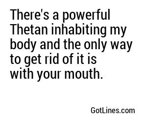 There's a powerful Thetan inhabiting my body and the only way to get rid of it is with your mouth.
