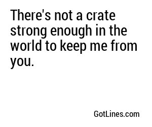 There's not a crate strong enough in the world to keep me from you.
