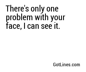 There's only one problem with your face, I can see it.