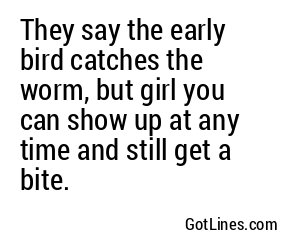 They say the early bird catches the worm, but girl you can show up at any time and still get a bite.
