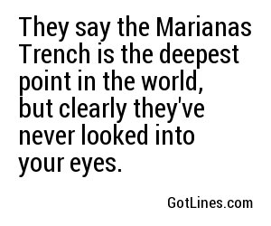 They say the Marianas Trench is the deepest point in the world, but clearly they've never looked into your eyes.
