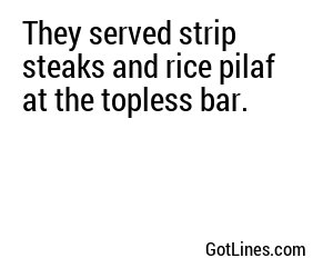 They served strip steaks and rice pilaf at the topless bar.
