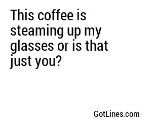 This coffee is steaming up my glasses or is that just you?
