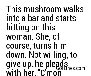 This mushroom walks into a bar and starts hitting on this woman. She, of course, turns him down. Not willing, to give up, he pleads with her, 