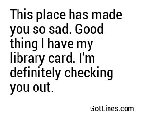 This place has made you so sad. Good thing I have my library card. I'm definitely checking you out. 