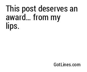 This post deserves an award… from my lips.