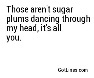 Those aren't sugar plums dancing through my head, it's all you.
