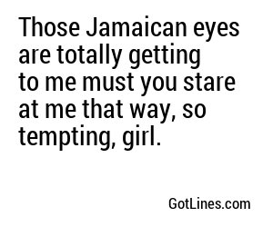 Those Jamaican eyes are totally getting to me must you stare at me that way, so tempting, girl.
