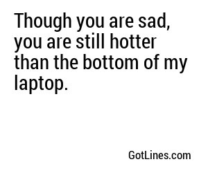 Though you are sad, you are still hotter than the bottom of my laptop.