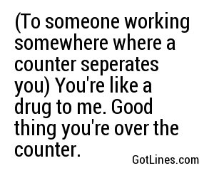 (To someone working somewhere where a counter seperates you) You're like a drug to me. Good thing you're over the counter.