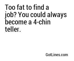 Too fat to find a job? You could always become a 4-chin teller.
