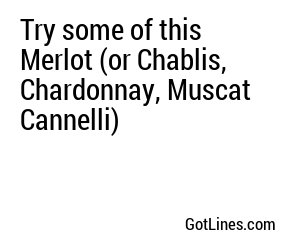 Try some of this Merlot (or Chablis, Chardonnay, Muscat Cannelli)
