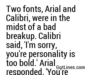 Two fonts, Arial and Calibri, were in the midst of a bad breakup. Calibri said, 'I'm sorry, you're personality is too bold.' Arial responded, 'You're just not my type...'
