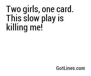 Two girls, one card. This slow play is killing me!
