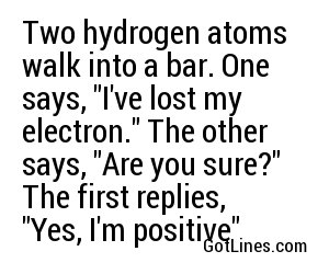 Two hydrogen atoms walk into a bar. One says, "I've lost my electron." The other says, "Are you sure?" The first replies, "Yes, I'm positive"