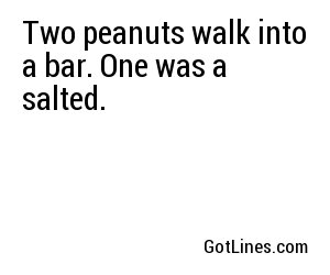 Two peanuts walk into a bar. One was a salted.
