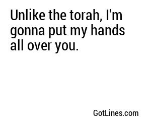 Unlike the torah, I'm gonna put my hands all over you.
