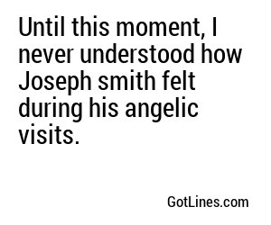 Until this moment, I never understood how Joseph smith felt during his angelic visits.

