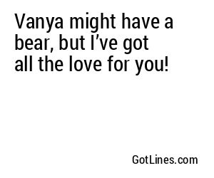 Vanya might have a bear, but I’ve got all the love for you!