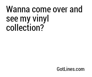 Wanna come over and see my vinyl collection?
