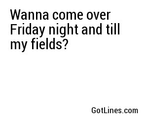Wanna come over Friday night and till my fields?