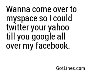 Wanna come over to myspace so I could twitter your yahoo till you google all over my facebook.
