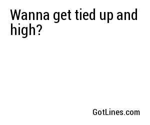Wanna get tied up and high?
