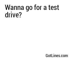 Wanna go for a test drive?
