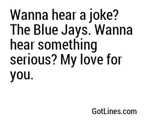 Wanna hear a joke? The Blue Jays. Wanna hear something serious? My love for you.

