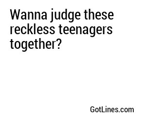 Wanna judge these reckless teenagers together?
