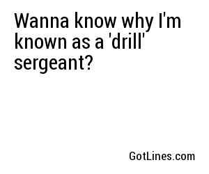 Wanna know why I'm known as a 'drill' sergeant?