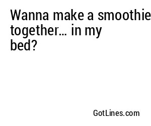 Wanna make a smoothie together… in my bed?