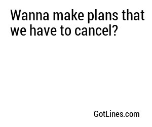 Wanna make plans that we have to cancel?
