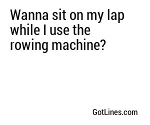 Wanna sit on my lap while I use the rowing machine?
