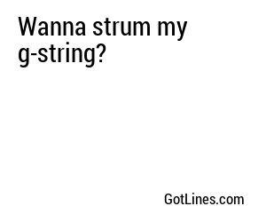 Wanna strum my g-string?
