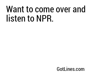 Want to come over and listen to NPR.
