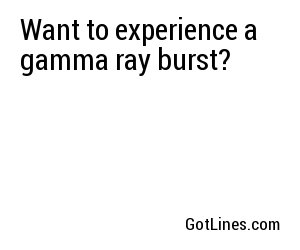 Want to experience a gamma ray burst?
