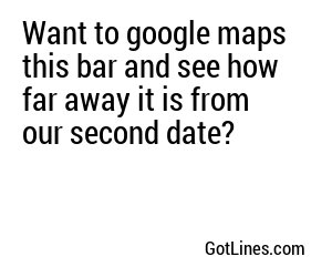 Want to google maps this bar and see how far away it is from our second date?