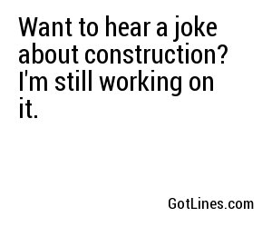 Want to hear a joke about construction? I'm still working on it.
