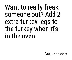 Want to really freak someone out? Add 2 extra turkey legs to the turkey when it's in the oven.