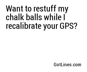 Want to restuff my chalk balls while I recalibrate your GPS?

