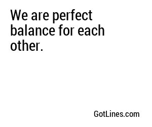 We are perfect balance for each other.
