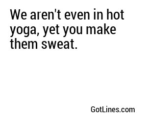 We aren't even in hot yoga, yet you make them sweat.
