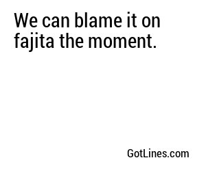 We can blame it on fajita the moment.
