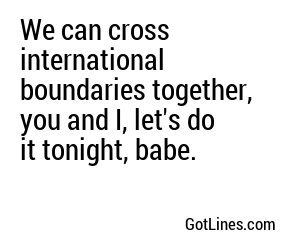 We can cross international boundaries together, you and I, let's do it tonight, babe.
