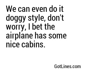 We can even do it doggy style, don't worry, I bet the airplane has some nice cabins.
