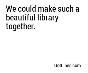 We could make such a beautiful library together.
