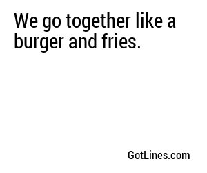 We go together like a burger and fries.
